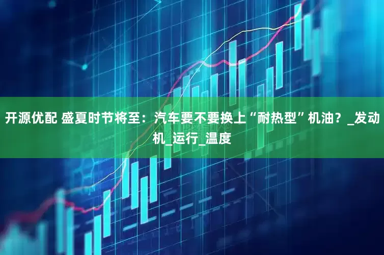 开源优配 盛夏时节将至：汽车要不要换上“耐热型”机油？_发动机_运行_温度