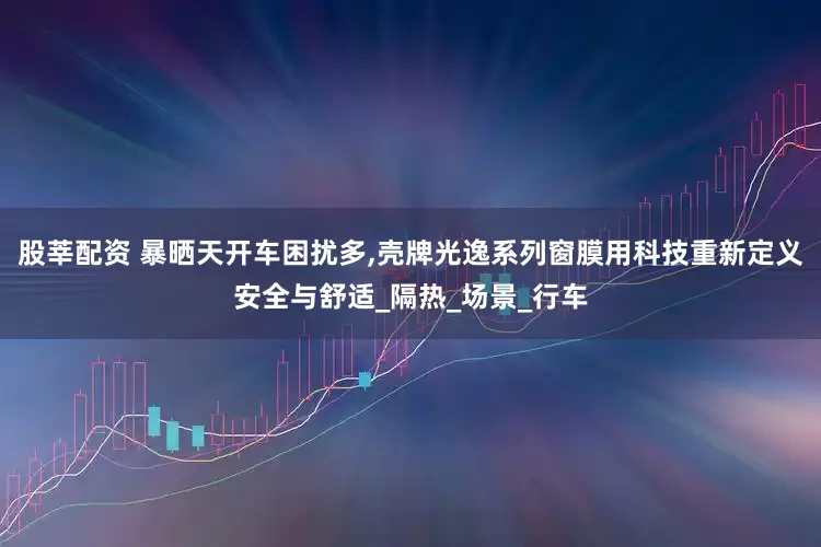 股莘配资 暴晒天开车困扰多,壳牌光逸系列窗膜用科技重新定义安全与舒适_隔热_场景_行车