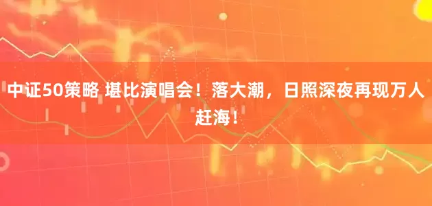 中证50策略 堪比演唱会！落大潮，日照深夜再现万人赶海！