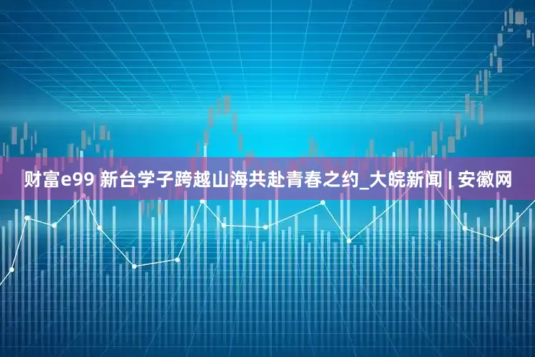 财富e99 新台学子跨越山海共赴青春之约_大皖新闻 | 安徽网