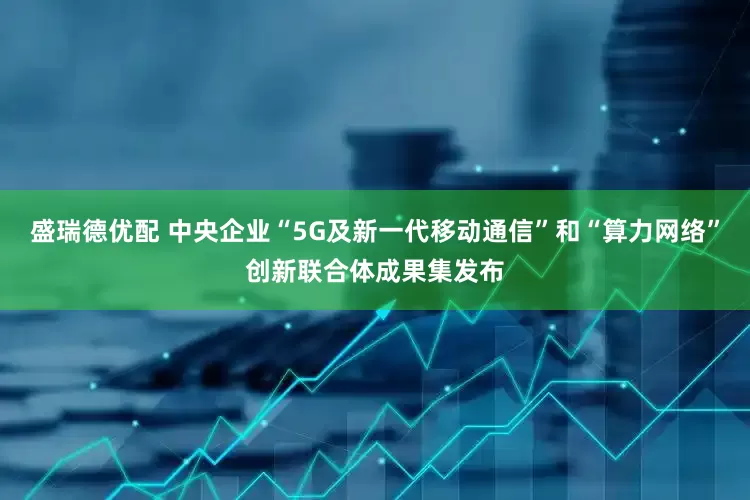 盛瑞德优配 中央企业“5G及新一代移动通信”和“算力网络”创新联合体成果集发布