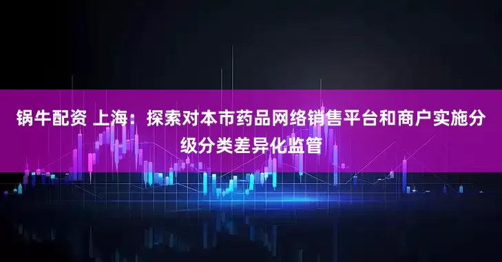 锅牛配资 上海：探索对本市药品网络销售平台和商户实施分级分类差异化监管
