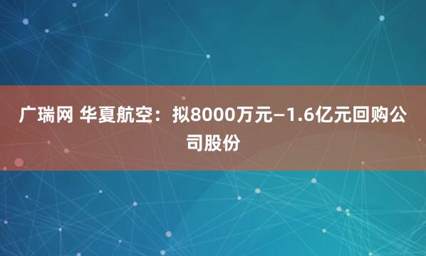 广瑞网 华夏航空：拟8000万元—1.6亿元回购公司股份
