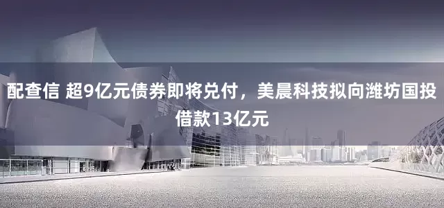 配查信 超9亿元债券即将兑付，美晨科技拟向潍坊国投借款13亿元