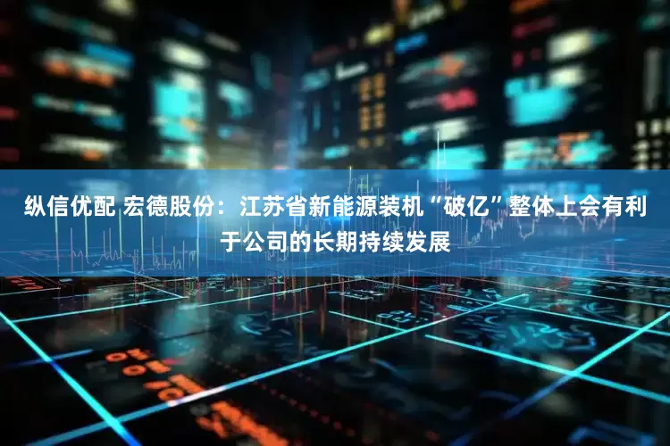 纵信优配 宏德股份：江苏省新能源装机“破亿”整体上会有利于公司的长期持续发展