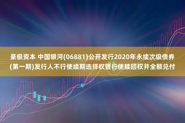 豪极资本 中国银河(06881)公开发行2020年永续次级债券(第一期)发行人不行使续期选择权暨行使赎回权并全额兑付