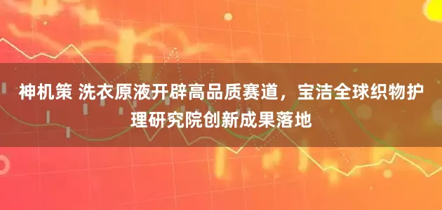 神机策 洗衣原液开辟高品质赛道，宝洁全球织物护理研究院创新成果落地