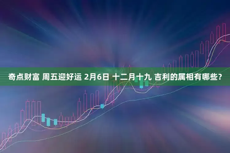 奇点财富 周五迎好运 2月6日 十二月十九 吉利的属相有哪些？