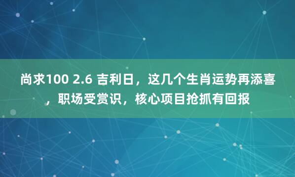 尚求100 2.6 吉利日，这几个生肖运势再添喜，职场受赏识，核心项目抢抓有回报