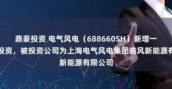 鼎豪投资 电气风电（688660SH）新增一起对外投资，被投资公司为上海电气风电集团临风新能源有限公司